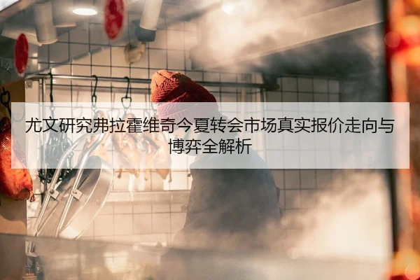 尤文研究弗拉霍维奇今夏转会市场真实报价走向与博弈全解析