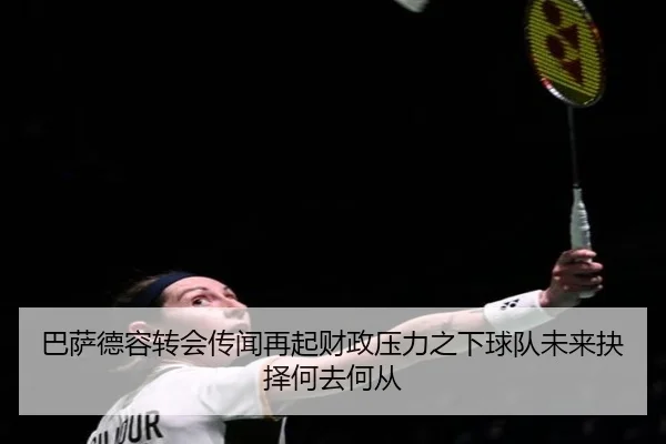 巴萨德容转会传闻再起财政压力之下球队未来抉择何去何从