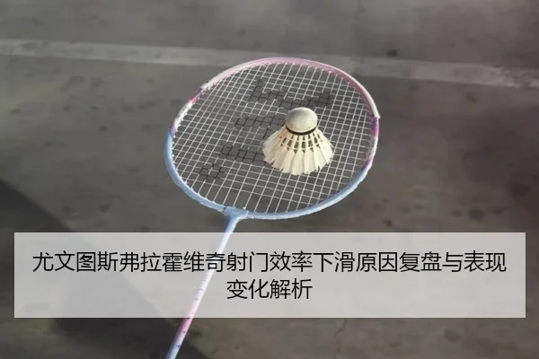 尤文图斯弗拉霍维奇射门效率下滑原因复盘与表现变化解析