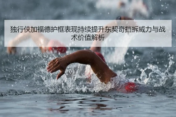 独行侠加福德护框表现持续提升东契奇挡拆威力与战术价值解析