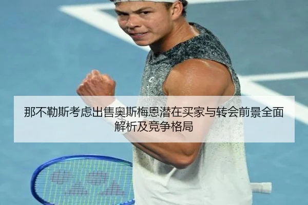那不勒斯考虑出售奥斯梅恩潜在买家与转会前景全面解析及竞争格局