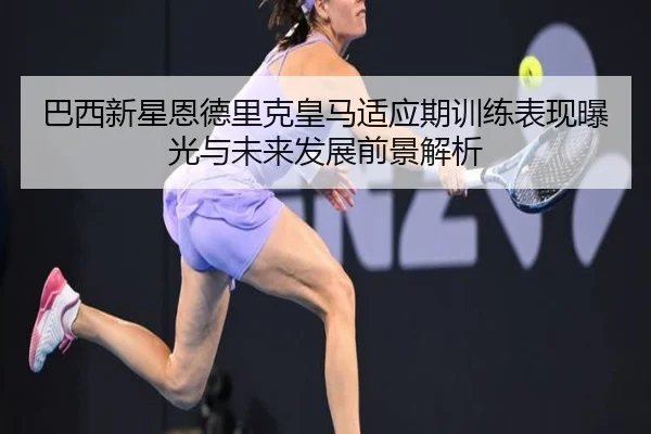 巴西新星恩德里克皇马适应期训练表现曝光与未来发展前景解析