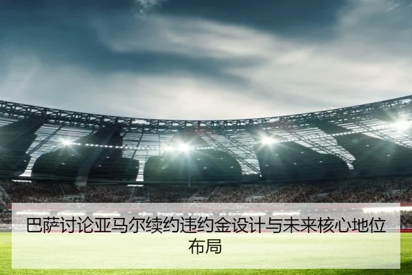 巴萨讨论亚马尔续约违约金设计与未来核心地位布局