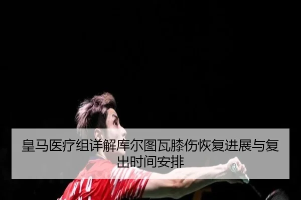 皇马医疗组详解库尔图瓦膝伤恢复进展与复出时间安排